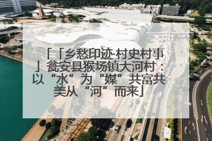 「乡愁印迹·村史村事」瓮安县猴场镇大河村：以“水”为“媒”共富共美从“河”而来