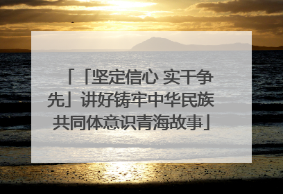 「坚定信心 实干争先」讲好铸牢中华民族共同体意识青海故事