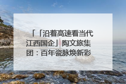 「沿着高速看当代江西国企」陶文旅集团：百年瓷脉焕新彩 文旅融合谱华章