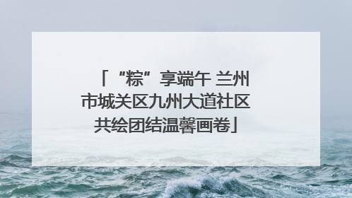 “粽”享端午 兰州市城关区九州大道社区共绘团结温馨画卷