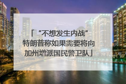 “不想发生内战” 特朗普称如果需要将向加州增派国民警卫队