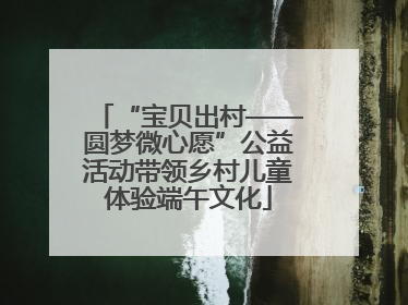 “宝贝出村——圆梦微心愿”公益活动带领乡村儿童体验端午文化