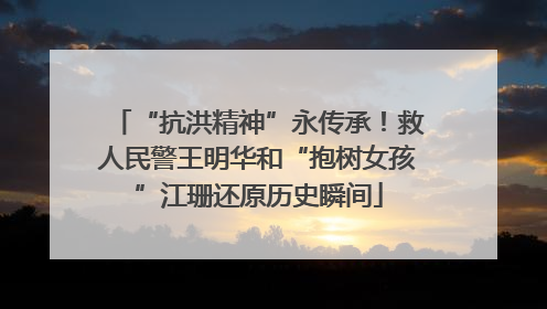 “抗洪精神”永传承！救人民警王明华和“抱树女孩”江珊还原历史瞬间
