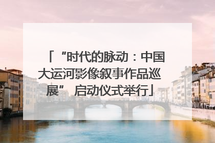 “时代的脉动：中国大运河影像叙事作品巡展” 启动仪式举行