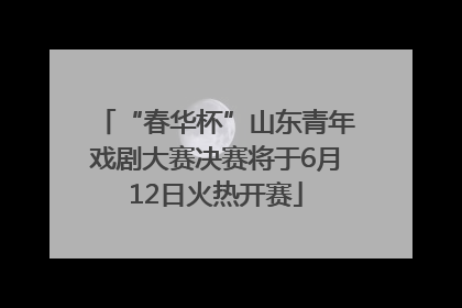 “春华杯”山东青年戏剧大赛决赛将于6月12日火热开赛