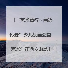 “艺术童行・画语传爱”少儿绘画公益艺术汇在西安落幕