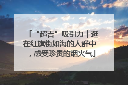 “超吉”吸引力｜逛在红旗街如海的人群中，感受珍贵的烟火气