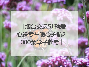 烟台交运51辆爱心送考车暖心护航2000余学子赴考