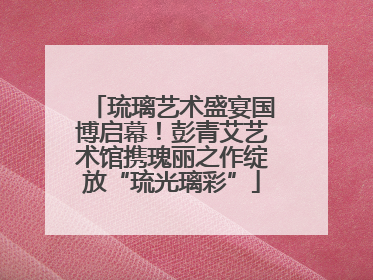 琉璃艺术盛宴国博启幕！彭青艾艺术馆携瑰丽之作绽放“琉光璃彩”