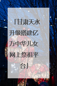 甘肃天水升级搭建亿万中华儿女网上祭祖平台