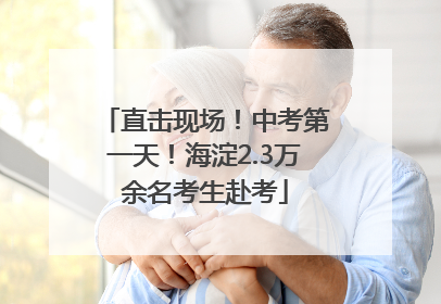 直击现场！中考第一天！海淀2.3万余名考生赴考
