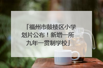 福州市鼓楼区小学划片公布！新增一所九年一贯制学校