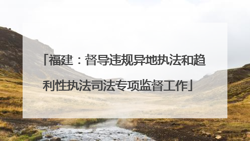 福建：督导违规异地执法和趋利性执法司法专项监督工作