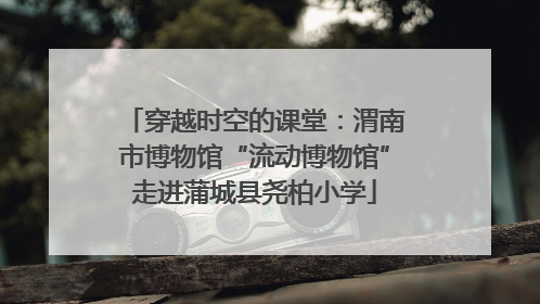 穿越时空的课堂：渭南市博物馆“流动博物馆”走进蒲城县尧柏小学