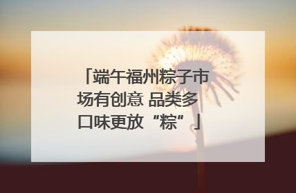 端午福州粽子市场有创意 品类多口味更放“粽”