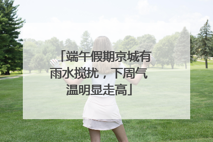 端午假期京城有雨水搅扰，下周气温明显走高