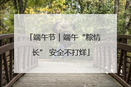 端午节｜端午“粽情长” 安全不打烊