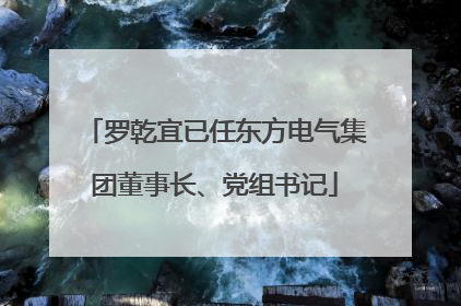 罗乾宜已任东方电气集团董事长、党组书记