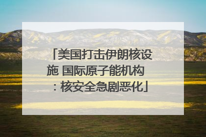 美国打击伊朗核设施 国际原子能机构：核安全急剧恶化
