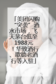 美团闪购“突袭”酒水市场，飞天茅台低至1988元！华致酒行、歌德老酒行等入驻