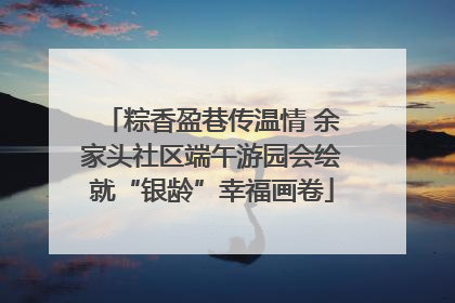 粽香盈巷传温情 余家头社区端午游园会绘就“银龄”幸福画卷