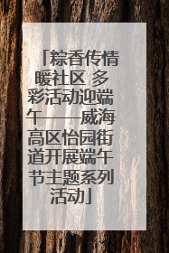 粽香传情暖社区 多彩活动迎端午——威海高区怡园街道开展端午节主题系列活动