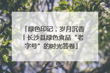 绿色印记，岁月沉香丨长沙县绿色食品“老字号”的时光答卷