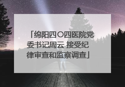 绵阳四〇四医院党委书记周云 接受纪律审查和监察调查