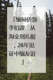 缅甸侨领李伯波：从淘金到扎根，26年见证中缅友谊