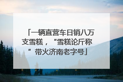 一辆直营车日销八万支雪糕，“雪糕论斤称”带火济南老字号