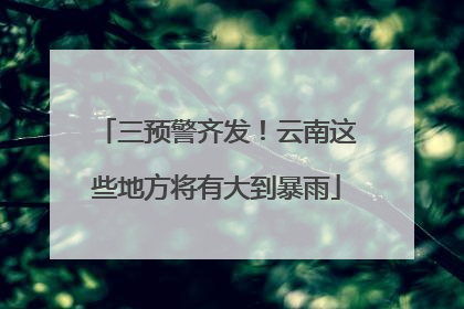 三预警齐发！云南这些地方将有大到暴雨