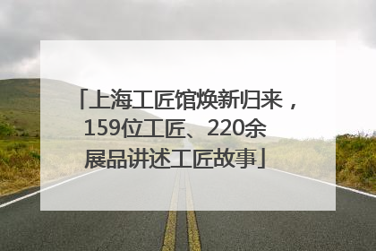 上海工匠馆焕新归来，159位工匠、220余展品讲述工匠故事