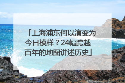 上海浦东何以演变为今日模样？24幅跨越百年的地图讲述历史