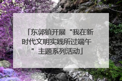 东郭镇开展“我在新时代文明实践所过端午”主题系列活动