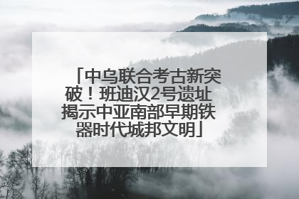 中乌联合考古新突破！班迪汉2号遗址揭示中亚南部早期铁器时代城邦文明