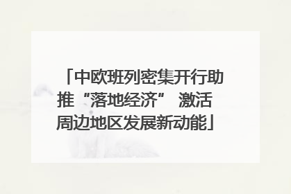 中欧班列密集开行助推“落地经济” 激活周边地区发展新动能