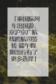乘国际列车出国游、京沪京广航线跨航司签转 端午假期出行有了更多选择