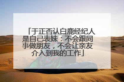 于正否认白鹿经纪人是自己表妹：不会跟同事做朋友，不会让亲友介入到我的工作