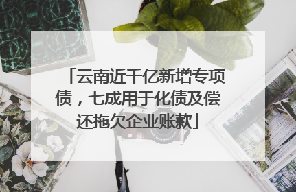 云南近千亿新增专项债，七成用于化债及偿还拖欠企业账款