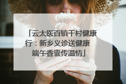 云太医百镇千村健康行：新乡义诊送健康 端午香囊传温情