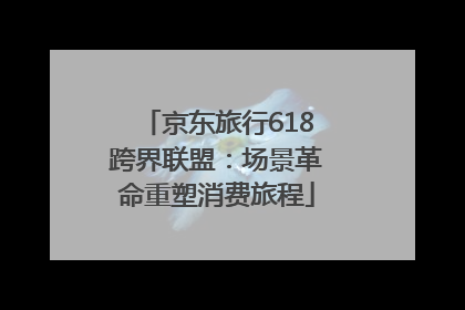 京东旅行618跨界联盟：场景革命重塑消费旅程