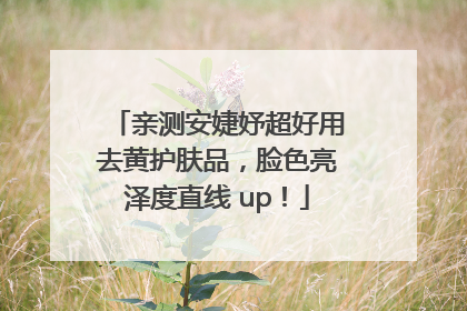 亲测安婕妤超好用去黄护肤品，脸色亮泽度直线 up！