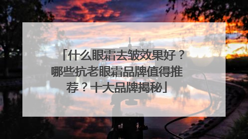 什么眼霜去皱效果好？哪些抗老眼霜品牌值得推荐？十大品牌揭秘