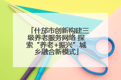 什邡市创新构建三级养老服务网络 探索“养老+振兴”城乡融合新模式
