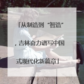 从制造到“智造”，吉林奋力谱写中国式现代化新篇章