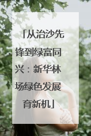 从治沙先锋到绿富同兴：新华林场绿色发展育新机