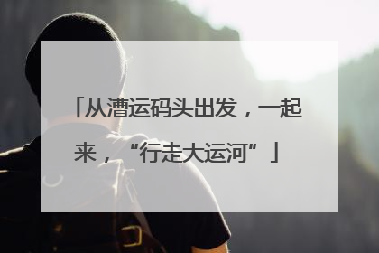 从漕运码头出发，一起来，“行走大运河”