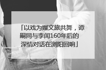以戏为媒文旅共舞，谭嗣同与李闰160年后的深情对话在浏阳回响