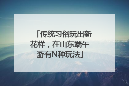 传统习俗玩出新花样，在山东端午游有N种玩法