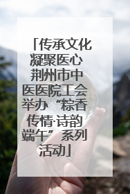 传承文化 凝聚医心 荆州市中医医院工会举办“粽香传情·诗韵端午”系列活动